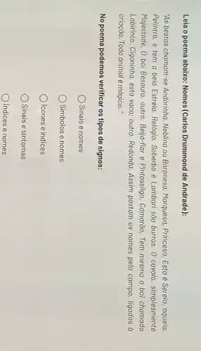 Lela o poema abaixo Nomes(Carlos Drummond de Andrade):
"As bestas chamam-se Andorinha, Neblina ou Baronesa Marquesa, Princesa. Esta é Sereia, aquela.
Pelintra, e tem a bela Estrela. Relógio, Soberbo e Lambari são burros 0 cavalo, simplesmente
Majestade. 0 boi Besouro outro. Beija-flor e Pintassilgo Camarão, Tem mesmo o boi chamado
Labirinto. Ciganinha, esta vaca outra. Redonda. Assim pastam os nomes pelo campo ligados a
criação. Todo animal é mágico .
No poema podemos verificar os tipos de signos:
Sinais e nomes
Simbolos e nomes
Icones e indices
Sinais e sintomas
Indices e nomes