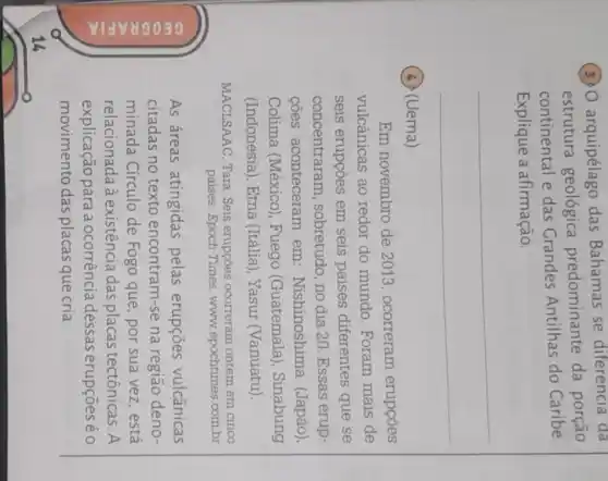 (3) arquipélago das Bahamas se diferencia da
estrutura geológica predominante da porção
continental e das Grandes Antilhas do Caribe.
Explique a afirmação.
__
(4) (Uema)
Em novembro de 2013, ocorreram erupcoes
vulcânicas ao redor do mundo Foram mais de
seis erupçōes em seis países diferentes que se
concentraram sobretudo, no dia 20. Essas erup-
cões aconteceram em Nishinoshima (Japão)
Colima (México), Fuego (Guatemala). Sinabung
(Indonésia), Etna (Itália), Yasur (Vanuatu)
MACLSAAC, Tara Seis erupçōes ocorreram ontem em cinco
paises. Epoch Times www.epochtimes combr
As áreas atingidas pelas erupçōes vulcânicas
citadas no texto encontram-se na região deno-
minada Círculo de Fogo que, por sua vez,está
relacionada à existência das placas tectônicas A
explicação para a ocorrência dessas erupçōes éo
movimento das placas que cria