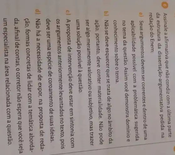 (6) Assinale a afirmativa que não condiz com a última parte
da estrutura da dissertação-argumentativa pedida na
redação do Enem:
a) Seus argumentos devem ser coerentes e dentro de uma
aplicabilidade possivel com a problemática sugerida
no tema da questão Assim você demonstra domínio e
conhecimento sobre o tema.
b) Não se deve esquecer que se trata de algo no âmbito da
ação, portanto, deve conter materialidade Não pode
seralgo meramente valorativo ou subjetivo, mas trazer
uma solução possível à questão.
c) A proposta de intervenção deve estar em sintonia com
os argumentos anteriormente levantados no texto, pois
deve ser uma espécie de coroamento de suas ideias.
d) Não há a necessidade de expor na proposta de reda-
ção, formas concretas de lidar com a temática aborda-