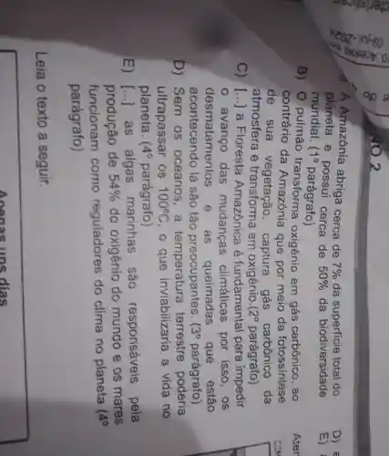 A Amazônia abriga cerca de
7%  da superficie total do
planeta e possui cerca de 50%  da biodiversidade
mundial. 10 parágrafo)
B) 0 pulmão oxigênio em gás carbônico . ao
contrário da Amazônia que por meio da fotossintese
de sua vegetação , captura . gás carbônico da
atmosfera e transforma em oxigênio.( 2^circ  parágrafo)
C) [...] a Floresta Amazônica e fundamental para impedir
avanco das mudancas climáticas por isso , OS
desmatamentos e as queimadas que estão
acontecendo ) lá são tão preocupantes. 3^circ  parágrafo)
D) Sem . OS oceanos . a terrestre poderia
ultrapassar OS 100^circ C , o que inviabilizaria a vida no
planeta. 4^circ  parágrafo)
E) [...]as algas marinhas , são responsáveis pela
produção de 54%  do oxigênio do mundo e os mares
funcionam como reguladores do clima no planeta
4^circ 
parágrafo)
Leia o texto a seguir.