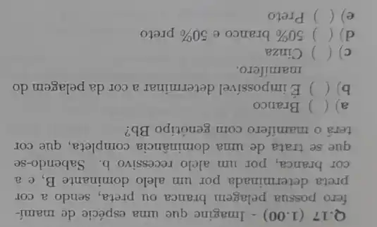 Q.17 (1.00)- Imagine que uma espécie de mamí-
fero possua pelagem branca ou preta, sendo a cor
preta determinada por um alelo dominante B ,e a
cor branca, por um alelo recessivo b Sabendo-se
que se trata de uma dominância completa, que cor
terá o mamifero com genótipo Bb?
a) () Branco
b) () É impossivel determinar a cor da pelagem do
mamifero.
c) () Cinza
d) () 50%  branco e 50%  preto
e) () Preto