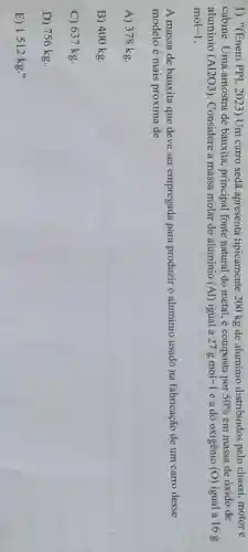 1) "(Enem PPL 2023) Um carro sedã apresenta tipicamente 200 kg de aluminio distribuídos pelo chassi, motor e
cabine. Uma amostra de bauxita principal fonte natural do metal é composta por 50%  em massa de oxido de
aluminio (A1203). Considere a massa molar do alumínio (Al) igual a 27gmol-1 e a do oxigênio (O) igual a 16 g
mol-1
A massa de bauxita que deve ser empregada para produzir o aluminio usado na fabricação de um carro desse
modelo é mais próxima de
A) 378 kg.
B) 400 kg.
C) 637 kg.
D) 756 kg.
E) 1512 kg."