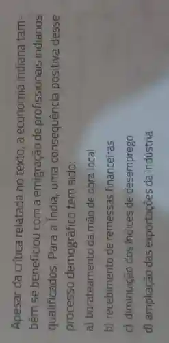 Apesar da critica relatada no texto,a economia indiana tam-
bém se beneficiou com a emigração de profissionais indianos
qualificados . Para a India, uma consequência positiva desse
processo demográfico tem sido:
a)barateamentc da mão de obra local
b)recebimento de remessas financeiras
c)diminuição dos indices de desemprego
d)ampliação das exportações da indústria