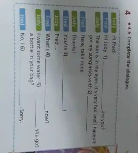4 Complete the dialogue.
Jody y Hi Fred!
Fred Hi Jody. 1) __ are you?
Jody The sun is in my eyes. It's very hot and I haven't
got my sunglasses with 2)
__
Fred Here, take mine.
Jody Thanks!
Fred You're 3) __ !
Jody Fred __
Fred What's 4) __ now?
Jody I want some water. 5) __ you got
a bottle in your bag?
Fred No, 16) __ . Sorry.
