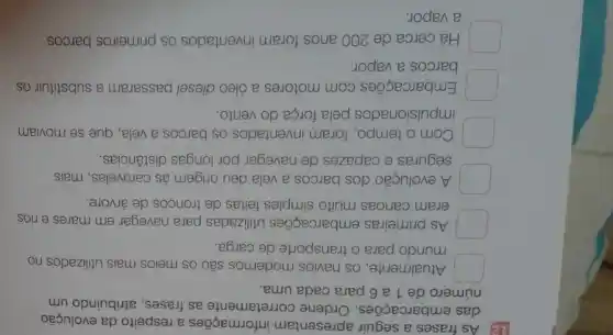 12) As frases a seguir apresentam informações a respeito da evolução
das embarcações . Ordene corretamente as frases, atribuindo um
número de 1 a 6 para cada uma.
Atualmente, os navios modernos são os meios mais utilizados no
mundo para o transporte de carga.
As primeiras embarcações utilizadas para navegar em mares e rios
eram canoas muito simples feitas de troncos de árvore.
A evolução dos barcos a vela deu origem às caravelas , mais
seguras e capazes de navegar por longas distâncias.
Com o tempo, foram inventados os barcos a vela, que se moviam
impulsionados pela força do vento.
Embarcações com motores a óleo diesel passaram a substituir OS
barcos a vapor.
Há cerca de 200 anos foram inventados os primeiros barcos
a vapor.