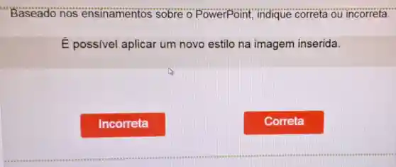 Baseado nos ensinamentos sobre o PowerPoint indique correta ou incorreta.
É possível aplicar um novo estilo na imagem inserida.
Incorreta
Correta