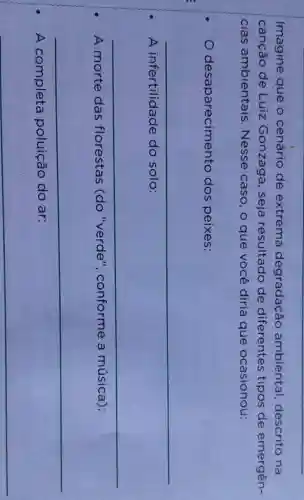 Imagine que o cenário de extrema degradação ambiental,descrito na
canção de Luiz Gonzaga , seja resultado de diferentes tipos de emergên-
cias ambientais . Nesse caso , o que você diria que ocasionou:
desaparecimento dos peixes:
__
A infertilidade do solo:
__
A morte das florestas (do "verde', conforme a música):
__
A completa poluição do ar:
__