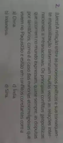 2 - (Uece)A relacão entre os processos politicos e sua consequen-
te espacialização determinam muitas vezes as relações inter-
nacionais e intranacionais . Os principais conflitos geopoliticos
que ocorrem no mundo expressam , quase sempre , as disputas
por territórios , comoé o caso das minorias etnorreligiosas que
vivem no Paquistão e estão em conflitos constantes com a
a) China.
c) India.
b)Indonésia.
d) Siria.