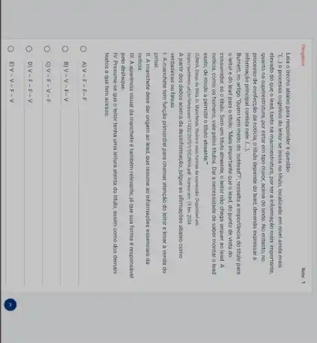 Obrigatória
Leia o trecho abaixo para responder à questão
(...) o processo cognitivo do leitor se inicia no titulo, localizado em nivel ainda mais
elevado do que o lead, tanto na macroestrutura porter a informação mais importante,
quanto na superestrutura, por estar em tipo maior,acima do texto. No entanto, no
processo de confecção da noticia, o titulo depende do lead, devendo expressar a
informação principal contida nele . (...).
Burnett, no artigo Quem tem medo do 'sublead?, ressalta a importância do titulo para
leitor e do lead para o titulo:"Mais importante que o lead, do ponto de vista do
consumidor, só o titulo . Sem um titulo atraente , o leitor não chega sequer ao lead. A
noticia, como os homens , vale pelos titulos. Dai a necessidade de saber montar o lead
exato, de modo a permitir o titulo atraente was
CUNHA, Diogo da Silva In: Manchetes, titulos e suas formas de expressão Disponivel em:
https://pantheounuffir/birthistream/114222975/1/DCD HA.pdf. Acesso em:15 fev. 2024
A partir dos dados acerca da desinformação, julgue as afirmações abaixo como
verdadeiras ou falsas
I. A manchete tem função primordial para chamar atenção do leitor e levar a venda do
jornal.
II. A manchete deve dar origem ao lead,que resume as informações essenciais da
noticia.
III. A aparéncia visual da manchete é também relevante, já que sua forma é responsável
pelo destaque.
IV. Presume-se que o leitor tenha uma leitura atenta do titulo, assim como dos demais
textos a que tem acesso.
A) V - F -F-F
B) V - V - F-V
C) V - F - V-F
D) V -F-F-V
E) V - V -F-V
Nota: 1