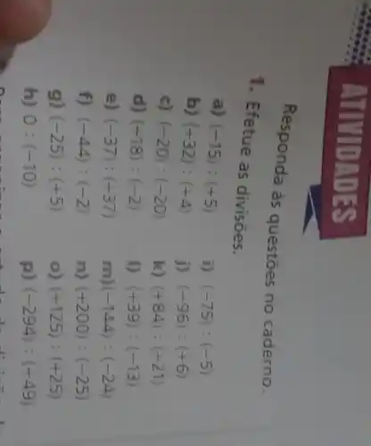 ATIV DADES
Responda às questōes no caderno.
1. Efetue as divisōes.
a)
(-15):(+5)
i) (-75):(-5)
b) (+32):(+4)
j) (-96):(+6)
c) (-20):(-20)
k) (+84):(+21)
d) (+18):(-2)
I) (+39):(-13)
e) (-37):(+37)
m) (-144):(-24)
f) (-44):(-2)
n) (+200):(-25)
g) (-25):(+5)
(+125):(+25)
h) 0:(-10)
p) (-294):(+49)