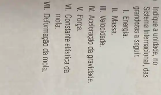 Indique a unidade, no
Sistema Internacio nal, das
grandezas a seguir.
I. Energia.
II. Massa.
III. Velocidade.
IV. Aceleração da gravidade.
V. Força.
VI. Constante elástica da
mola.
VII . Deformação da mola.