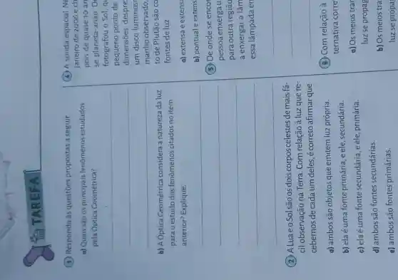 (1) Responda às questōes propostas a seguir.
a) Quais são os principais fenômenos estudados
pela Optica Geométrica?
__
b) A Óptica Geométrica considera a natureza da luz
para o estudo dos fenômenos citados no item
anterior? Explique.
__
(2) ALuaeo Sol são os dois corpos celestes de mais fá-
cil observação na Terra. Com relação à luz que re-
cebemos de cada um deles, é correto afirmar que
a) ambos são objetos que emitem luz própria.
b) elaé uma fonte primária, e ele , secundária.
c) ela é uma fonte secundária, e ele primária.
d) ambos são fontes secundárias.
e) ambos são fontes primárias.
(4) A sonda espacial Ne
janeiro de 2006 e ch
pois de quase 10 an
se planeta-anac D
fotografou o Sol, q
pequeno ponto de
dimensões despre:
um disco luminose
manhoobservado,
to de Plutão são co
fontes de luz
a) extensa e extens
b) pontual e extens
5. De onde se encor
pessoa enxerga u
Dara outra regiāo
a enxergar a lâm
essa lâmpada en
(6) Com relação
ternativa corre
a) Os meios trar
luz se propag
b) Os meios tra
luz se propa