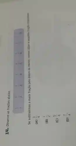 14. Observe as frações abaixo.
(1)/(1) (1)/(2) (1)/(3) (1)/(4) (1)/(5) (1)/(6) (1)/(7) (1)/(8)
Se subtrairmos a maior fração pelo dobro da menor, vamos obter a sepuinte track invities
(A) (3)/(4)
(B) (1)/(2)
(C) (5)/(4)
(D) (7)/(4)