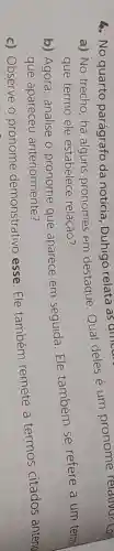 a) No trecho , há alguns pronomes em destaque.Qual deles é um pronome relativo? Con
que termo ele estabelece relação?
4. No quarto parágrafo da notícia , Duhigó relata as ancere
b) Agora analise o pronome que aparece em seguida.Ele também se refere a um termal
que apareceu anteriormente?
c) Observe o pronome demonstrativo esse. Ele também remete a termos citados anterio