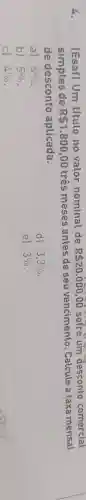 4.	[Esaf) Um titulo no valor nominal de R 20.000,00 sofre um desconto comercial
simples de R 1.800,00 tres meses antes de seu vencimento . Calcule a taxa mensal
de desconto aplicada.
a) 6% 
d) 3.3% 
b) 5% 
el 3% 
c) 4%