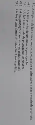 10. A respeito da luz e suas propriedades , analise as afirmações a seguir e assinale a correta:
a) ()
A luz precisa de um meio de propagação.
b) () A luzé uma onda de propagação longitudinal.
C) () A luz propaga-se somente em meios materiais.
d) () A luzé uma forma de radiação eletromagnética.