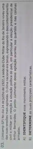 03 . (Unicamp -SP) No dia 24 de junho de 1922, a sede do Clube Militar do Rio de Janeiro viveu uma
das suas sessōes mais agitadas . O clima nacional era tenso , expressando o descontentamento
civil e militar em relação a situação política do país , em particular . à eleição presidencial de
Arthur Bernardes . 0 ponto culminante dessa agitação ocorreu nos quartéis e nas colunas
armadas.
A)IDENTIFIQUE esse movimento militar.
B)DETERMINE as suas principais características.