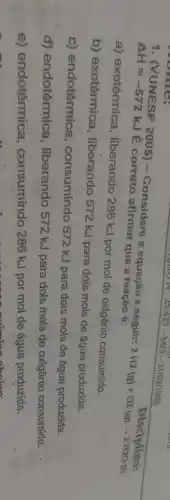 1. (VUNESP 2005) -Considere a equação a seguir:
2H_(2)(g)+O2(g)arrow 2H2O(l)
Delta H=-572kJ
É correto afirmar que a reação é:
Disciplina:
a) exotérmica liberando 286 kJ por mol de oxigênio consumido.
b) exotérmica , liberando 572 kJ para dois mols de água produzida.
c) endotérmica consumindo 572 kJ para dois mols de água produzida.
d) endotérmica , liberando 572 kJ para dois mols de oxigênio consumido.
e) endotérmica , consumindo 286 kJ por mol de água produzida.