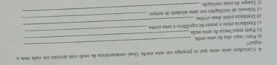 4- Considere uma onda que se propaga em uma corda. Qual caracteristica da onda está descrita cm cada item a
seguir?
a) Parte mais alta de uma onda
__
b) Parte mais baixa de uma onda.
c) Distincia entre o ponto de equilibrio e uma crista.
d) Distáncia entre duas cristas.
__
c) Numero de oscilaçoes em uma unidade de tempo.
f) Tempo de uma oscilação.
__