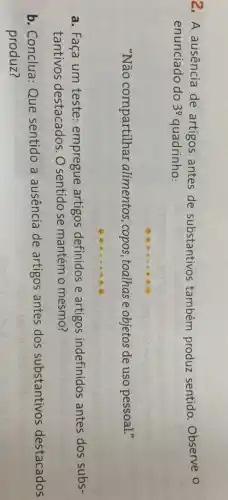 2. A ausência de artigos antes de substantivos também produz sentido. Observe 0
enunciado do 3^circ  quadrinho:
"Não compartilhar alimentos, copos ,toalhas e objetos de uso pessoal."
a. Faça um teste empregue artigos definidos e artigos indefinidos antes dos subs-
tantivos destacados. O sentido se mantém o mesmo?
b. Conclua: Que sentido a ausência de artigos antes dos substantivos destacados
produz?