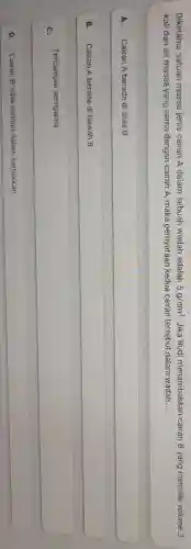 Diketahui satuan massa jenis cairan A dalam sebuah wadah adalah 5g/cm^3 Jika Rudi menambahkan cairan B yang memiliki volume 3
kali dari air massa yang sama dengan cairan A, maka pernyataan kedua cairan tersebut dalam wadah __
A. Cairan A berada di atas B
B. Cairan A berada di bawah B
C.
Tercampur sempurna
D. Cairan B tidak terlihat dalam campuran