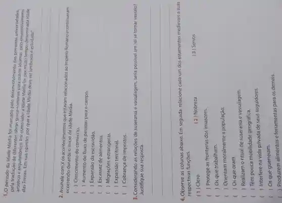 1.0 periodo da Idade Média foi marcado pelo desenvolvimento das primeiras universidades
pela tradução de diferentes obras greco-romanas para outros idiomas, pelo desenvolvimento
artistico e arquitetónico. Por outro lado, a Idade Média foi, por multo tempo, denominada idade das Trevas
sua opinião
__
2. Assinale com Xos acontecimentos que estavam relacionados ao Império Romano econtinuaram
ocorrendo durante o inicio da Idade Média.
( ) Crescimento do comércio.
( ) Aumento do fluxo de pessoas para o campo.
( ) Expansão da escravidão.
( ) Escassez de alimentos.
c ) Migrações estrangeiras.
( ) Expansão territorial.
( ) ) Cobrança de impostos.
3. Considerando as relações de suserania e vassalagem , seria possivel um rei se tornar vassalo?
Justifique sua resposta.
__
4.Observe as colunas abaixo. Em seguida, relacione cada um dos estamentos medievais a suas
respectivas funções.
(1) Clero
( 2) Nobreza
(3) Servos
( ) Protege as fronteiras dos invasores.
( ) Os que trabalham.
(
) Orientam moralmente a população.
( ) Os que oram.
) Realizam o ritual de suserania e vassalagem.
) Têm pouca mobilidade geográfica.
()
 Interfere na vida privada de seus seguidores.
() Os que guerreiam.
()
Produzem alimentos e ferramentas para os demais.