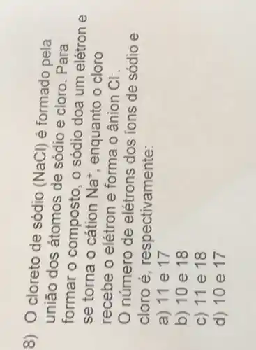 8) O cloreto de sódio
(NaCl) é formado pela
união dos átomos de sódio e cloro . Para
formar o composto, o sódio doa um elétron e
se torna o cátion Na^+ enquanto o cloro
recebe o elétron e forma o ânion Cl^-
número de elétrons dos ions de sódio e
cloro é , respectivamente:
a) 11 e 17
b) 10 e 18
c) 11 e 18
d) 10 e 17