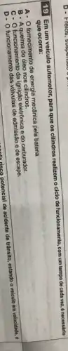 19 Em um veículo automotor, para que os cilindros realizem o ciclo de funcionamento, com um tempo de cada vez.é necessário
que ocorra:
que.corra: mas-energia medahiapala bateria
A- O fornecimento de energia mecânica pela bateria.
B-Aqueima do óleo nos cilindros.
C- O funcionamento da ignição eletrônica e do carburador.
D- O funcionamento das valvulas de admissão e de escape.