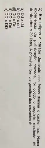 1) Em urtigas o caráter denteado das folhas domina - caráter liso . Numa
experiência de polinização cruzada, foi obtido o seguinte resultado: 89
denteadas e 29 lisas. A provável fórmula genética dos cruzantes é:
a Ddxdd
b) DDtimes dd
Ddtimes Dd
d) DDtimes Dd
e) DDtimes DD