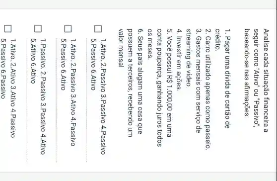 Analise cada situação financeira a
seguir como "Ativo''ou "Passivo",
baseando-se nas afirmações:
1. Pagar uma dívida de cartão de
crédito.
2. Carro utilizado apenas como passeio.
3. Gastos mensais com serviço de
streaming de vídeo.
4. Investir em acoes.
5. Você possui R 1.000,00 em uma
conta poupança , ganhando juros todos
os meses.
6. Seus pais alugam uma casa que
possuem a terceiros , recebendo um
valor mensal
1.Ativo. 2.Passivo 3.Passivo 4 .Passivo
5.Passivo 6.Ativo
1.Ativo. 2.Passivo 3.Ativo 4.Passivo
5.Passivo 6.Ativo
__
1.Passivo. 2 .Passivo 3.Passivo 4.Ativo
5.Atiivo 6.Ativo
1.Ativo. 2.Ativo 3.Ativo 4.Passivo
5.Passivo 6 .Passivo