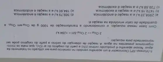 5.(Vunesp-SP)Ozonizador é um aparelho vendido no comércio para ser utilizado no tratamento da
água. Nesse aparelho é produzido ozônio (O_(3)) a partir do oxigênio do ar (O_(2)) que mata os micro-
organismos presentes na água. A reação de obtenção do ozônio a partir do oxigênio pode ser
representada pela equação:
3O_(2(g))rightarrow 2O_(3(g))Delta H=+284kJ
Com base nessa equação, e considerando a transformação de 1000 g de O_(2(g)) em O_(3(g))
quantidade de calor envolvida na reação é:
a) 2958,33kJ e a reação é endotérmica.
d) 369,79 kJ e a reação é endotérmica.
b) 1479,16kJ e a reação é exotérmica.
e) 184,90 kJ e a reação é endotérmica
c) 739,58kJ e a reação é exotérmica.