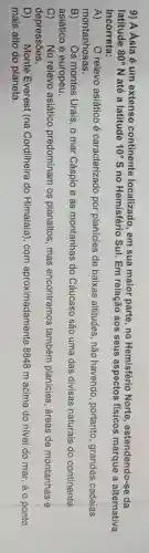 9) A Ásia 6 um extenso continente localizado, em sua maior parte ,no Hemisfério Norte , estendendo-se da
latitude 80^circ N até a latitude 10^circ S no Hemisfério Sul. Em relação aos seus aspectos físicos marque a alternativa
Incorreta:
A) O relevo asiático é caracterizado por planícies de baixas altitudes , não havendo , portanto, grandes cadeias
montanhosas.
B) Os montes Urais , o mar Cáspio e as montanhas do Cáucaso são uma das divisas naturais do continente
asiático e europeu.
C) No relevo asiático predominam os planaltos, mas encontramos também planícies , áreas de montanhas e
depressões.
D) Monte Everest (na Cordilheira do Himalaia), com aproximadamente 8848 m acima do nivel do mar, éo ponto
mais alto do planeta.