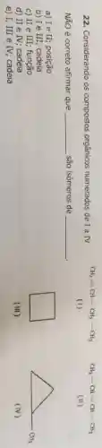 CH_(3)-CH=CH-CH_(3)
(1)
(II)
22. Considerando os compostos orgânicos numerados de I a IV
Ntilde (N)O é correto afirmar que __ são isômeros de
__
a) I e II; posição
b) Ie III; cadeia
c) II e III função
d) II e IV; cadeia
e) I, III e IV; cadeia
(III)
A. an