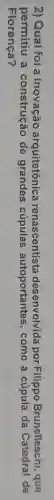 2) Qual foi a arquitetônica renascentista desenvolvida por Filippo Brunelleschi , que
permitiu a construção de grandes cúpulas autoportantes , como a cúpula da Catedral de
Florença?