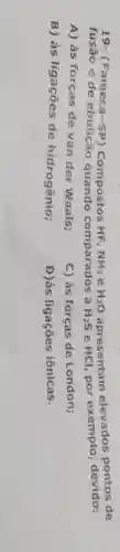 19- (Fameca-SP)	NH_(3) e H_(2)O apresentam elevados nontos de
fusão e de guando comparados a
H_(2)S HCl, por exemplo, devido:
A) às forças de van der Waals;
C) às forças de London;
B) às ligações de hidrogênio;
D)às ligações iônicas.