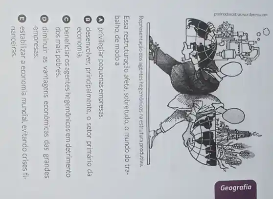 Representação dos agentes hegemônicos na estrutura produtiva.
Essa restruturação afeta . sobretudo, o mundo do tra-
balho, de modo a
privilegiar pequenas empresas.
B desenvolver, principalmente o setor primário da
economia.
C beneficiar os agentes hegemônicos em detrimento
dos mais pobres.
D diminuir as vantagens econômicas das grandes
empresas.
B (E) estabilizar a economia mundial, evitando crises fi-
nanceiras.