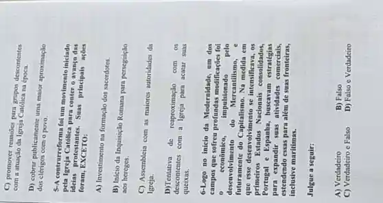 C) promover reuniōes can grupos descontentes
com a atuação da Igreja Católica na desco
D) cobrar publicamente uma maior aproximação
dos clérigos com o povo.
5-A contrarreforma foi um movimento iniciado
pela para conter o avanço das
ideias protestantes Suas principais açües
foram , EXCETO:
A) Investimento na formação dos sacerdotes.
B) Início da Inquisição Romana para perseguição
aos hereges.
C) Assembleia com as maiores autoridades da
Igreja.
D)Tentativa de reaproximação com os
descontentes com a Igreja para acatar suas
queixas.
6-Logo no início da Modernidade, um dos
campos que sofreu profundas modificações foi
0 econômico, impulsionado pelo
desenvolvimento do Mercantilismo, e
futuramente do Capitalismo. Na medida em
que esse desenvolvimento se intensificava, os
primeiros Estados Nacionais consolidados,
Portugal e Espanha , buscavam estratégias
para expandir suas atividades comerciais.
estendendo essas para além de suas fronteiras,
inclusive marítimas.
Julgue a seguir:
A) Verdadeiro
B) Falso
C) Verdadeiro e Falso
D) Falso e Verdadeiro