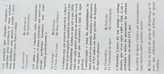 1-0 principal tipo climático brasileiro
conhecido pela ocorrência de duas estaçōes
bem definidas: uma quente e úmida e outra
mais amena e seca Esse éo clima:
A) equatorial
C) tropical
B) subtropical.
D)mediterrâneo.
2-0
clima e a vegetação estão intimamente
interligados. 0 clima semiárido, que ocorre na
nordestina brasileira tem como
vegetação predominante a:
A) Caatinga.
B) Restinga.
C) Mata dos Cocais.
D) Mata Atlântica.
3-Embora seja um recurso renovável, a água é
fonte de preocupação mundial em relação à sua
disponibilidad Estima-se que até o ano 2050,
uma em cada quatro pessoas no mundo viverá
em um país que enfrentará a falta de água
potável.
Considerando o tema da disponibilidade de
água potável no mundo, marque a alternativa
que NÃO indica um fator gerador de desgaste
de água no planeta.
A) Desperdício.
B) Poluição.
C) Tratamento da água.
D) Urbanização.
4.Martinho Lutero foi um monge e teólogo
alemão, que viveu entre 1483 e 1546 A ele é
atribuído o início do movimento da reforma
protestante, no século XVI, por:
A) cobrar da Igreja Católica um posicionamento
mais incisivo sobre questōes sociais.
B) fixar na porta da igreja de Wittenberg as 95
teses que criticavam certas práticas da Igreja
Católica.