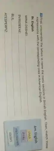 4 First unscramble the letters to name the menu sections in British English Then, match these
expressions with the corresponding ones in American English.
Am. English
Br. English
MINA DSSHEI:
__
check
BVRGSEEAE:
__
drinks
BLIL:
__
main courses
ATESPERPIZ:
__
starters