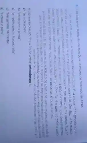8. Leia abaixo um trecho do romance Dom Casmurro, de Machado de Assis.
Vivo só, com um criado. A casa em que moro é própria; fi-la construir de propósito, le-
vado de um desejo tão particular que me vexa imprimi-lo mas vá lá. Um dia,há bastantes
anos, lembrou-me reproduzir no Engenho Novo a casa em que me criei na antiga Rua de
Mata-cavalos dando-lhe o mesmo aspecto e economia daquela outra , que desapareceu.
Construtor e pintor entenderam bem as indicações que lhes fiz: éo mesmo prédio asso-
bradado,tres janelas de frente, varanda ao fundo,as mesmas alcovas e salas.
MACHADO DE ASSIS, J. M. Dom Casmurro.In:MACHADO DE ASSIS, J. M . Obras completas de Machado de
Assis.Rio de 1994.v.1 . Disponivel em: http://machado.m
c.gov.br/index.php?
https://www.finding-organish/mone-composition-angryshit-setter-com/at-
Searchword=Domm + Casmurros: Itermid=668 Acesso em 3 jun. 2020. p. 2
A expressão que justifica a flexão verbal entenderam é:
a) "as indicações".
b) "construtor e pintor".
c) "o mesmo prédio assombrado".
d) "três janelas de frente".
e) "alcovas e salas".