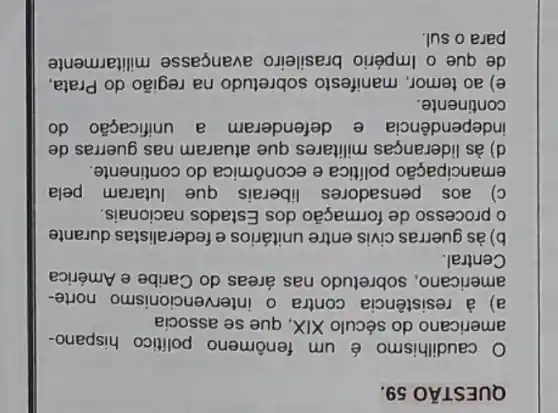 QUESTÃO
caudilhismo é um fenômeno político hispano-
americano do século XIX, que se associa
a) à resistência contra o intervencionismo norte-
americano, sobretudo nas áreas do Caribe e América
Central.
b) às guerras civis entre unitários e federalistas durante
processo de formação dos Estados nacionais.
c) aos pensadores liberais que lutaram pela
emancipação politica e econômica do continente.
d) às lideranças militares que atuaram nas guerras de
independência e defenderam a unificação do
continente.
e) ao temor manifesto sobretudo na região do Prata
de que o Império brasileiro avançasse militarmente
para o sul.
