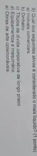 9) Qual dos seguintes ativos é considerado o mais líquido? (1 ponto)
a) Imóveis comerciais.
b) Dinheiro
c) Títulos de divida corporativa de longo prazo.
d)Equipamentos e maquinário.
e) Obras de arte colecionáveis.