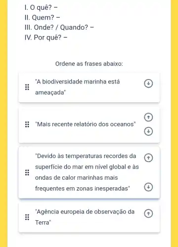 I. 0 quê? -
II. Quem? -
III. Onde? /Quando? -
IV. Por quê? -
Ordene as frases abaixo:
"A biodiversidade marinha está
ameaçada"
: "Mais recente relatório dos oceanos"
(f)
"Devido às temperaturas recordes da
superficie do mar em nível global e às
ondas de calor marinhas mais
frequentes em zonas inesperadas"
"Agência europeia de observação da