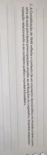 2. A Constituição de 1946 refletia o contexto de um momento democrático no mundo e teve como
uma de suas preocupações ampliar as atribuições do Legislativo. Examine essa preo-
cupação relacionando-a ao político mundial e brasileiro.
__