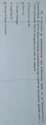 05) Conceito de sustentabilidade está diretamente ligado ao de desenvolvimento
3 sustentável. Q termo desenvolvimento sustentável surgiu a partir de discussões globais sobre o
"meio ambiente. Ele foi divulgado por meio do relatório
a) Economia Verde
b) Rio +10
c) Nosso Planeta.
d) Agènda 21.
e) Nosso Futuro Comum.