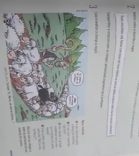 Reflita sobre a questão a seguir.
duta para expor as produçães. Cada estudante deverts apresentar
Suas escolhas são feitas com base em seus hábitos ou você se dedica a pensar sobre elas de maneira autônoma?
Compartithe a resposta com os colegas apresentando argumentos que a justifiquem.
3
Leia e analise a charge a seguir.
Agora, responda:
a) A que expressão popular
a charge faz referência?
b) 0 que essa expressão
quer dizer?
c) Que relação é possivel
estabelecer entre a char-
ge e a temática do efeito
manada?
d) 0 que a ovetha quis dizer
com a fala "Não me cha
mo Maria!"?
Discuta com os colegas e
anote as conclusies em seu
material de registro.