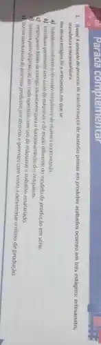 1. (Enem) A evolução do processo de transformação de matérias-primas em produtos acabados ocorreu em três estágios:artesanato,
manufatura e maquinofatura.
Um desses estágios fol o artesanato, em que se
a) trabalhava conforme o ritmo das máquinas e de maneira padronizada.
b) trabalhava geralmente sem ouso de máquinas e de modo diferente do modelo de produção em série.
c) empregavam fontes de energia abundantes para o funcionamento das máquinas.
d) realizava parte da produção por cada operário,com uso de máquinas e trabalho assalariado.
e) faziam interferência do processo produtivo por técnicos e gerentes com vistas a determinar o ritmo de produção.