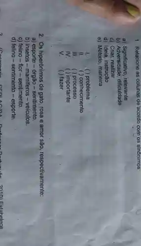 1. Relacione as colunas de 'acordo com os sinônimos:
a) Significativo , relevante
b)dificuldade
c) Criar, realizar
d) Ideia , instrução
e) Método maneira
1. ( ) problema
11. ( ) conhecimento
III. ( ) processo
IV. ( ( ) importante
V. ( ) fazer
2. Os hiperônimos de gato, rosa e amor são respectivamente:
a) esporte -órgão -sentimento.
b) insetos -mamíferos -veículos.
c) felino-flor - sentimento.
d) felino -sentimento -esporte.