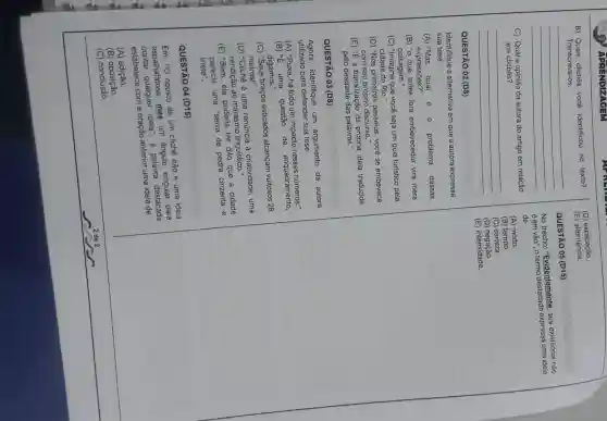 APRENDIZAGEM
B) Quais clichès vocé identificou no texto?
Transcreva-os.
C) Qual a opinião da autora do artigo em relação
aos clichês?
QUESTÃO 02 (D8)
Identifique a alternativa em que a autora expressa
sua tese.
__
__
(A) "Mas qual é 0 problema dessas
expressões?"
(B) "o que antes fora embevecedor vira mera
paisagem."
(C) "Imagine que você seja um guia turistico pela
cidade do Rio."
(D) "Nos primeiros passeios você se embevece
com seu próprio discurso."
(E) "E a banalizaçãc da própria ideia traduzida
pelo desgaste das palavras."
QUESTÃO 03 (D8)
Agora.identifique um argumento da autora
utilizado para defender sua tese.
(A) "Puxa, há todo um impacto nesses números:
(B) "E uma
questão de enquadramento.
digamos."
(C) "Seus braços esticados alcançam vultosos 28
metros!"
(D) "Clichê é uma renúncia à criatividade, uma
rendição ao marasmo linguistico."
(E) "Bem, ele poderia ter dito que a cidade
parecia uma selva de pedra cinzenta e
triste".
QUESTÃO 04 (D15)
"O oposto de um clichê não é uma ideia
espalhafatosa, mas un àngulo singular para
espalha qualquer ideia", a palavra destacada
estabelece com a oração anterior uma ideia de
(A)adição.
(B)oposição.
(C) conclusão.
(D) explicação
(E)alternância.
QUESTÃO 05 (D15)
No trecho: "Evidentemente, sua existência não
é em vão", o termo expressa uma ideia
de
(A) modo.
(B) tempo.
(C) certeza.
(D)negação.
(E) intensidade.