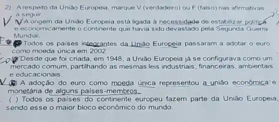 2) A respeito da União Europeia marque V (verdadeiro ou F (falso) nas afirmativas
a seguir.
(1) A origem da União Europeia está ligada à necessidade de estabilizar politicá
e economicamente o continente que havia sido devastado pela Segunda Guerra
Mundial.
Todos os países integrantes da União Europeia passaram a adotar o euro
como moeda única em 2002.
Desde que foi criada, em 1948, a União Europeia já se configurava como um
mercado comum partilhando as mesmas leis industriais , financeiras , ambientais
e educacionais.
(1) A adoção do euro como moeda única representou a união econômica-e
monetária de alguns países-membros.
( ) Todos os países do continente europeu fazem parte da União Europeia,
sendo esse o maior bloco econômico do mundo.